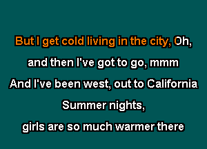 But I get cold living in the city, Oh,
and then I've got to go, mmm
And I've been west, out to California
Summer nights,

girls are so much warmer there