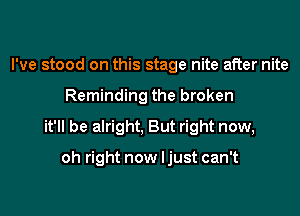 I've stood on this stage nite after nite

Reminding the broken

it'll be alright, But right now,

oh right now Ijust can't