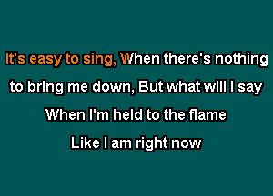 It's easy to sing, When there's nothing
to bring me down, But what will I say

When I'm held to the flame

Like I am right now