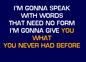 I'M GONNA SPEAK
WITH WORDS
THAT NEED N0 FORM
I'M GONNA GIVE YOU
WHAT
YOU NEVER HAD BEFORE