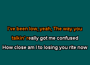 Pve been low, yeah, The way you

talkin' really got me confused

How close am I to losing you rite now