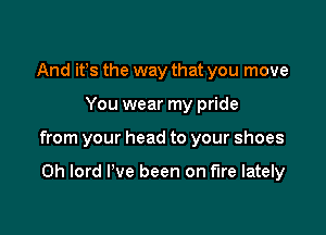 And it's the way that you move

You wear my pride

from your head to your shoes

0h lord I've been on fire lately