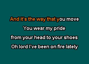 And it's the way that you move

You wear my pride

from your head to your shoes

0h lord I've been on fire lately