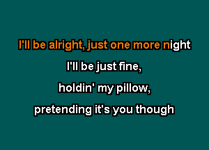 I'll be alright,just one more night

I'll be just fine,

holdin' my pillow,

pretending it's you though