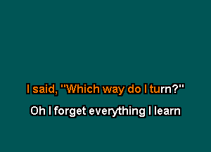 I said, Which way do I turn?

Oh I forget everything I learn