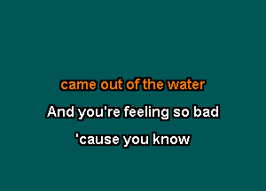 came out ofthe water

And you're feeling so bad

'cause you know