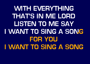 WITH EVERYTHING
THAT'S IN ME LORD
LISTEN TO ME SAY
I WANT TO SING A SONG
FOR YOU
I WANT TO SING A SONG