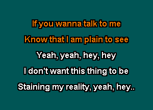 If you wanna talk to me
Know thatl am plain to see
Yeah, yeah, hey, hey
ldon't want this thing to be

Staining my reality, yeah, hey..