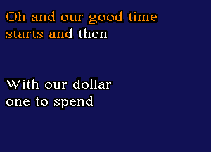 Oh and our good time
starts and then

XVith our dollar
one to spend