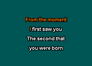 From the moment

I first saw you

The second that

you were born
