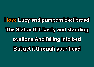 I love Lucy and pumpernickel bread
The Statue Of Liberty and standing
ovations And falling into bed

But get it through your head