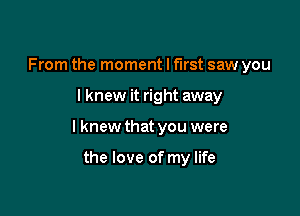 From the moment I first saw you

I knew it right away

I knew that you were

the love of my life
