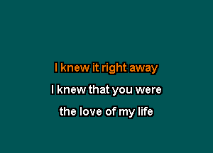 I knew it right away

I knew that you were

the love of my life