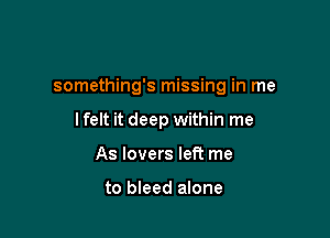 something's missing in me

lfelt it deep within me
As lovers left me

to bleed alone