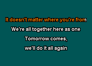 It doesn't matter where you're from

We're all together here as one
Tomorrow comes,

we'll do it all again