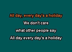 All day, every day's a holiday
We don't care

what other people say

All day every day's a holiday