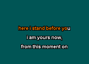 here i stand before you

i am yours now,

from this moment on