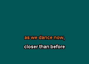 as we dance now,

closerthan before