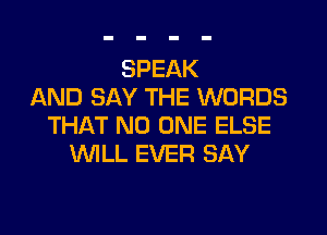 SPEAK
AND SAY THE WORDS

THAT NO ONE ELSE
WLL EVER SAY