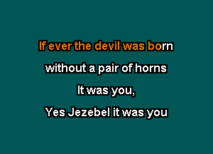 If ever the devil was born
without a pair of horns

It was you,

Yes Jezebel it was you