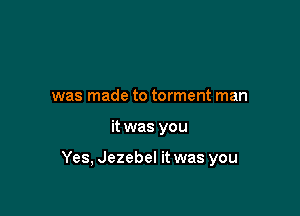 was made to torment man

it was you

Yes, Jezebel it was you