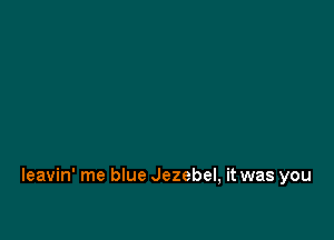 Ieavin' me blue Jezebel, it was you