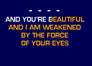 AND YOU'RE BEAUTIFUL
AND I AM WEAKENED
BY THE FORCE
OF YOUR EYES