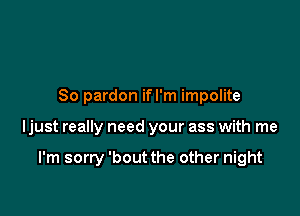 So pardon ifl'm impolite

ljust really need your ass with me

I'm sorry 'bout the other night