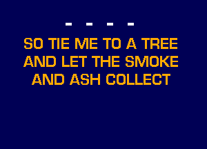 SO TIE ME TO A TREE
AND LET THE SMOKE
AND ASH COLLECT