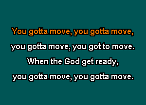 You gotta move, you gotta move,
you gotta move, you got to move.

When the God get ready,

you gotta move, you gotta move.