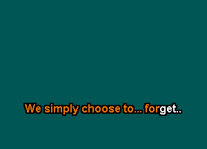 We simply choose to... forget.