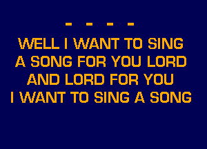 WELL I WANT TO SING
A SONG FOR YOU LORD
AND LORD FOR YOU
I WANT TO SING A SONG