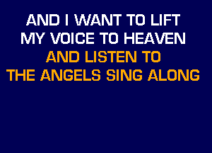 AND I WANT TO LIFT
MY VOICE T0 HEAVEN
AND LISTEN TO
THE ANGELS SING ALONG