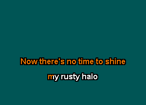 Now there's no time to shine

my rusty halo