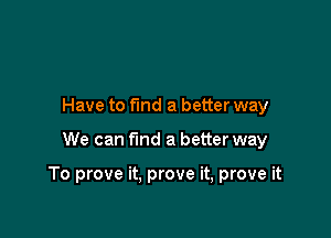 Have to find a better way

We can fmd a better way

To prove it. prove it, prove it