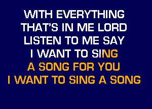 WITH EVERYTHING
THAT'S IN ME LORD
LISTEN TO ME SAY
I WANT TO SING
A SONG FOR YOU
I WANT TO SING A SONG