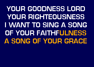 YOUR GOODNESS LORD
YOUR RIGHTEOUSNESS
I WANT TO SING A SONG
OF YOUR FAITHFULNESS
A SONG OF YOUR GRACE