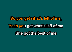 So you get what's left of me,

Yeah you get what's left of me

She got the best of me