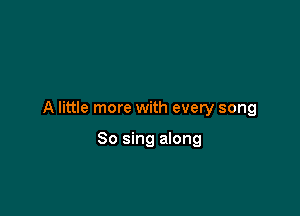A little more with every song

So sing along