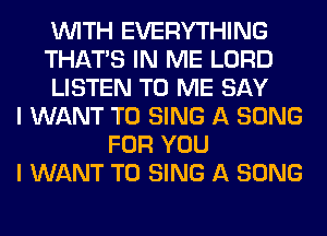 WITH EVERYTHING
THAT'S IN ME LORD
LISTEN TO ME SAY
I WANT TO SING A SONG
FOR YOU
I WANT TO SING A SONG
