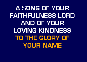 A SONG OF YOUR
FAITHFULNESS LORD
AND OF YOUR
LOVING KINDNESS
TO THE GLORY OF
YOUR NAME
