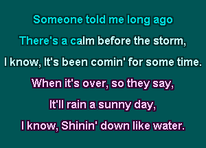 Someone told me long ago
There's a calm before the storm,
I know, It's been comin' for some time.
When it's over, so they say,
It'll rain a sunny day,

I know, Shinin' down like water.