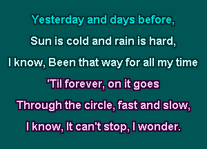 Yesterday and days before,
Sun is cold and rain is hard,
I know, Been that way for all my time
'Til forever, on it goes
Through the circle, fast and slow,

I know, It can't stop, I wonder.