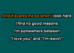 And it scares me so when I look hard

lfmd no good reasons

I'm somewhere between

I love you and I'm leavin'