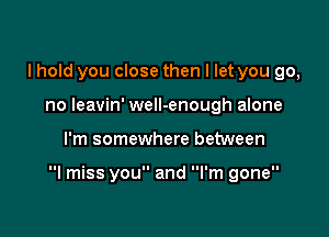 I hold you close then I let you go,
no leavin' well-enough alone

I'm somewhere between

I miss you and I'm gone