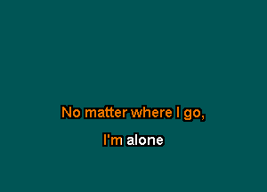 No matter where I go,

I'm alone