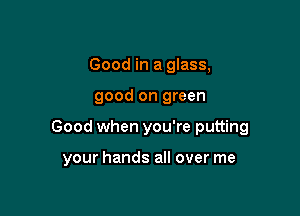 Good in a glass,

good on green

Good when you're putting

your hands all over me