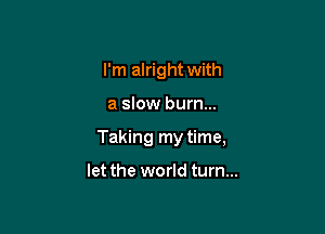 I'm alright with

a slow burn...
Taking my time,

let the world turn...