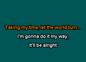 Taking my time, let the world turn...

I'm gonna do it my way,
it'll be alright