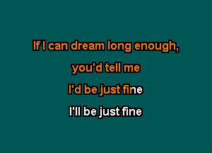 lfl can dream long enough,

you'd tell me
I'd bejust fme
I'll bejust f'Ine